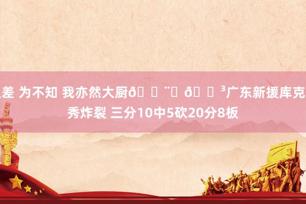 反差 为不知 我亦然大厨👨‍🍳广东新援库克首秀炸裂 三分10中5砍20分8板