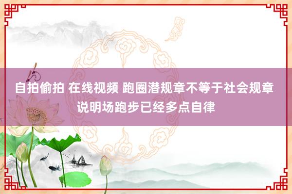 自拍偷拍 在线视频 跑圈潜规章不等于社会规章 说明场跑步已经多点自律