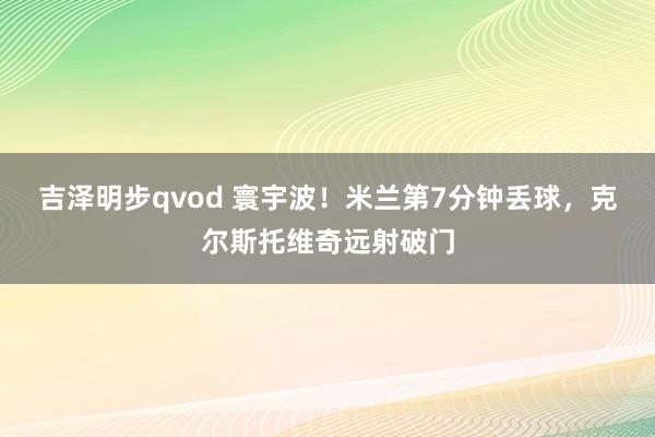 吉泽明步qvod 寰宇波！米兰第7分钟丢球，克尔斯托维奇远射破门