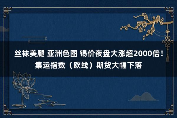 丝袜美腿 亚洲色图 锡价夜盘大涨超2000倍！集运指数（欧线）期货大幅下落