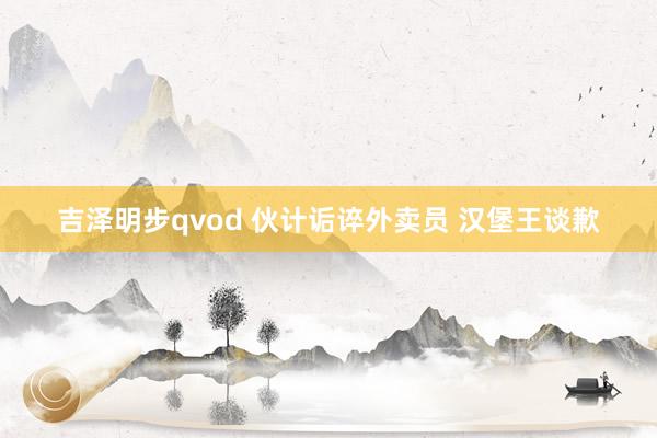 吉泽明步qvod 伙计诟谇外卖员 汉堡王谈歉