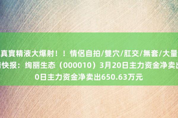 真實精液大爆射！！情侶自拍/雙穴/肛交/無套/大量噴精 股票行情快报：绚丽生态（000010）3月20日主力资金净卖出650.63万元