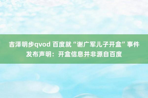 吉泽明步qvod 百度就“谢广军儿子开盒”事件发布声明：开盒信息并非源自百度