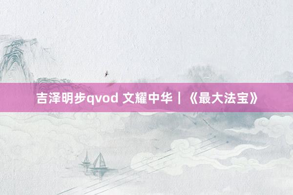 吉泽明步qvod 文耀中华｜《最大法宝》