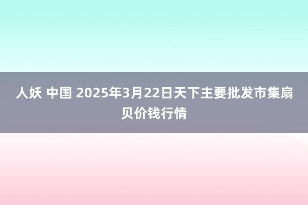 人妖 中国 2025年3月22日天下主要批发市集扇贝价钱行情