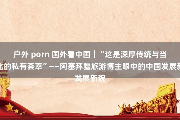 户外 porn 国外看中国｜“这是深厚传统与当代化的私有荟萃”——阿塞拜疆旅游博主眼中的中国发展新貌