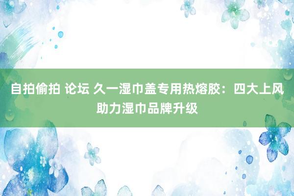 自拍偷拍 论坛 久一湿巾盖专用热熔胶：四大上风助力湿巾品牌升级