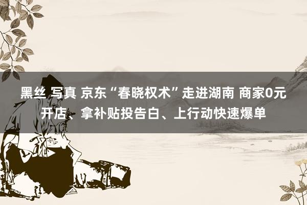 黑丝 写真 京东“春晓权术”走进湖南 商家0元开店、拿补贴投告白、上行动快速爆单