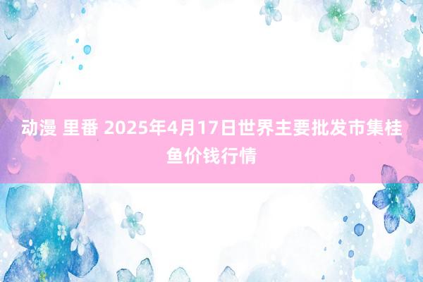 动漫 里番 2025年4月17日世界主要批发市集桂鱼价钱行情