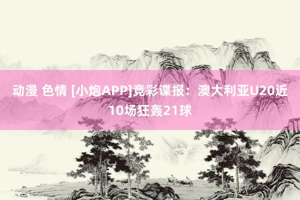 动漫 色情 [小炮APP]竞彩谍报：澳大利亚U20近10场狂轰21球